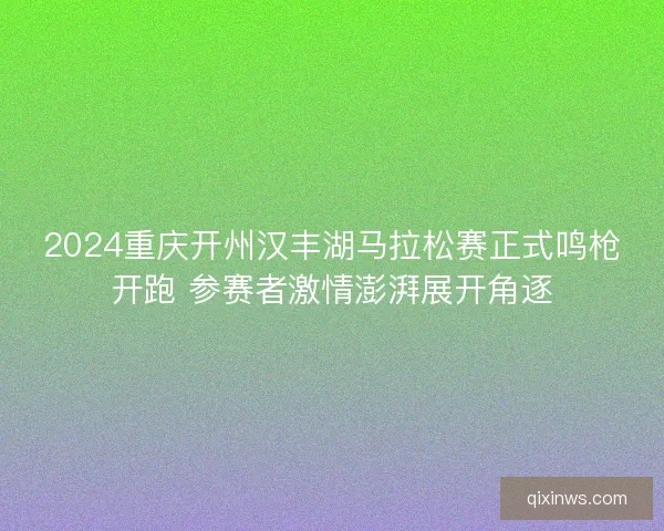 2024重庆开州汉丰湖马拉松赛正式鸣枪开跑 参赛者激情澎湃展开角逐