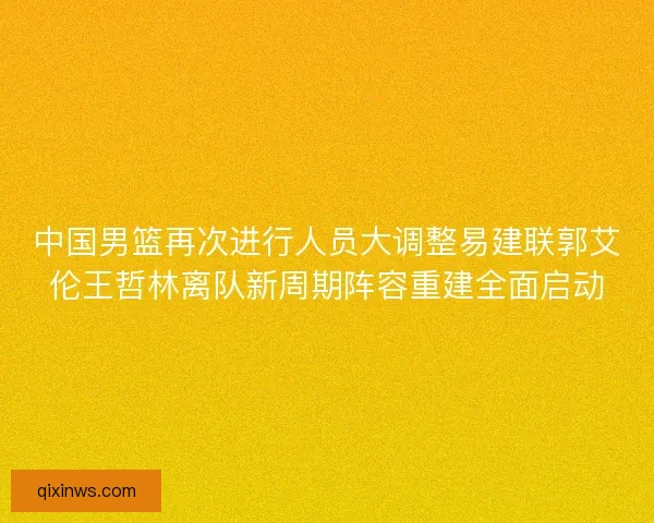 中国男篮再次进行人员大调整易建联郭艾伦王哲林离队新周期阵容重建全面启动
