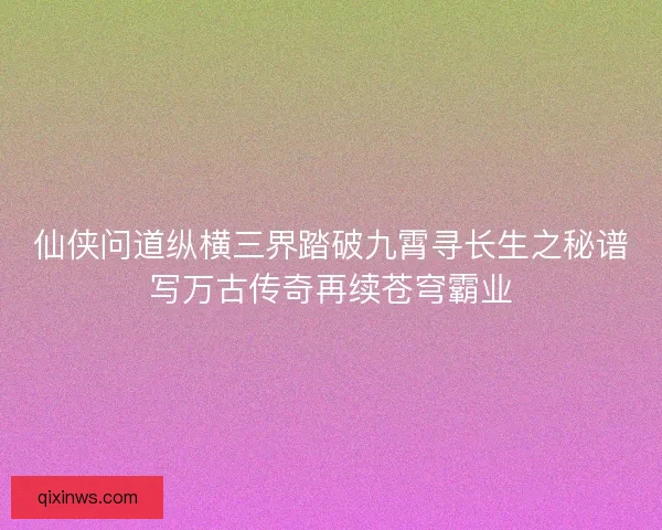 仙侠问道纵横三界踏破九霄寻长生之秘谱写万古传奇再续苍穹霸业