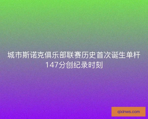 城市斯诺克俱乐部联赛历史首次诞生单杆147分创纪录时刻