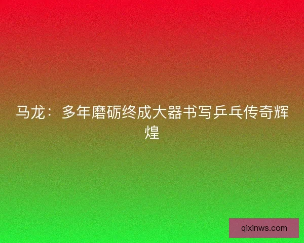 马龙：多年磨砺终成大器书写乒乓传奇辉煌