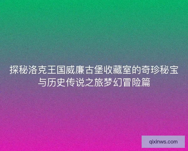探秘洛克王国威廉古堡收藏室的奇珍秘宝与历史传说之旅梦幻冒险篇