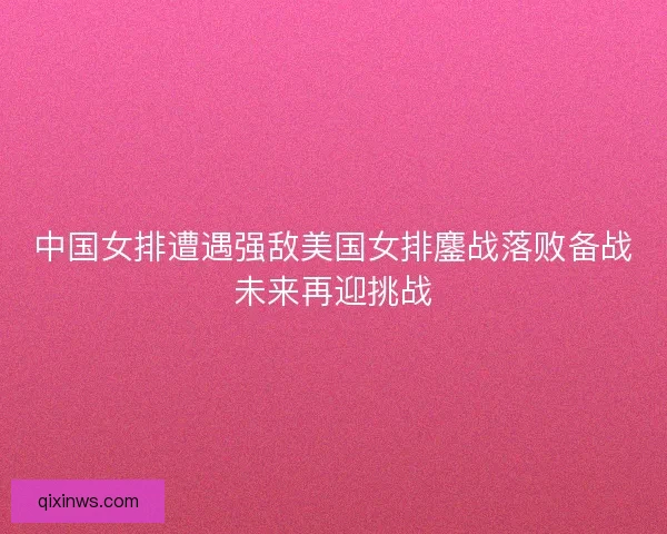 中国女排遭遇强敌美国女排鏖战落败备战未来再迎挑战