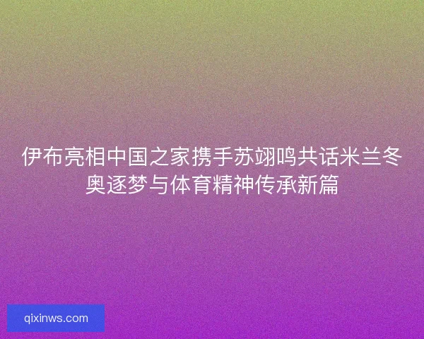 伊布亮相中国之家携手苏翊鸣共话米兰冬奥逐梦与体育精神传承新篇
