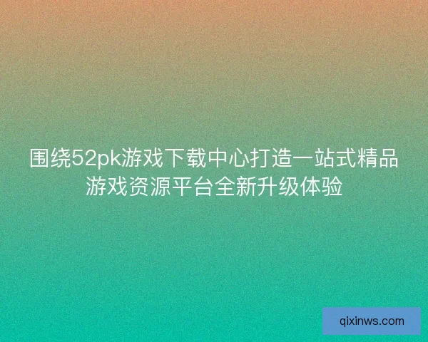 围绕52pk游戏下载中心打造一站式精品游戏资源平台全新升级体验