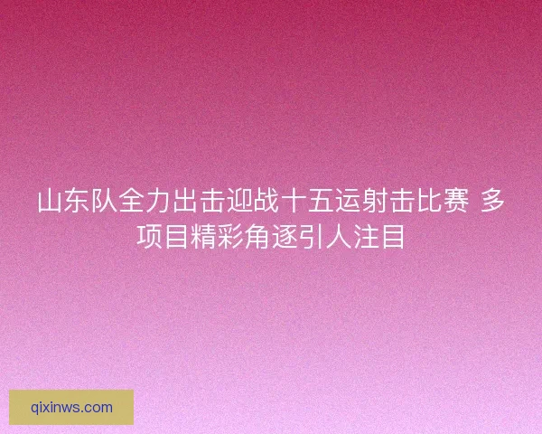 山东队全力出击迎战十五运射击比赛 多项目精彩角逐引人注目