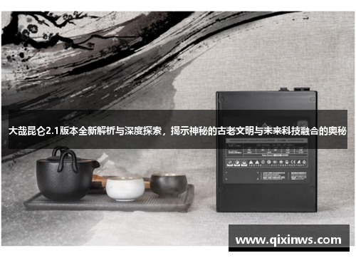 大哉昆仑2.1版本全新解析与深度探索，揭示神秘的古老文明与未来科技融合的奥秘
